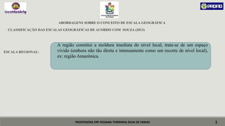 PROFESSORA DRª ROSANA TORRINHA SILVA DE FARIAS
ABORDAGENS SOBRE O CONCEITO DE ESCALA GEOGRÁFICA
CLASSIFICAÇÃO DAS ESCALAS GEOGRÁFICAS DE ACORDO COM SOUZA (2013)
ESCALA REGIONAL:
1
A região constitui a moldura imediata do nível local, trata-se de um espaço
vivido (embora não tão direta e intensamente como um recorte de nível local),
ex: região Amazônica.
 