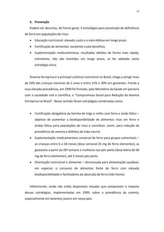 10



   6. Prevenção
   Podem ser descritas, de forma geral, 3 estratégias para prevenção de deficiência
de ferro em populações de risco:
      Educação nutricional: elevado custo e a mais efetiva em longo prazo.
      Fortificação de alimentos: excelente custo-benefício.
      Suplementação medicamentosa: resultados obtidos de forma mais rápida,
       entretanto, não são mantidos em longo prazo, se for adotada como
       estratégia única.


   Anemia ferropriva é a principal carência nutricional no Brasil, chega a atingir mais
de 50% das crianças menores de 2 anos e entre 15% e 30% em gestantes. Frente a
essa elevada prevalência, em 1999 foi firmado, pelo Ministério da Saúde em parceria
com a sociedade civil e científica, o “Compromisso Social para Redução da Anemia
Ferropriva no Brasil”. Nesse sentido foram estratégias combinadas como:


      Fortificação obrigatória da farinha de trigo e milho com ferro e ácido fólico –
       objetivo de aumentar a biodisponibilidade de alimentos ricos em ferro e
       ácidos fólico para populações de risco e contribuir, assim, para redução da
       prevalência de anemia e defeitos de tubo neural.
      Suplementação medicamentosa universal de ferro para grupos vulneráveis –
       as crianças entre 6 a 18 meses (dose semanal 25 mg de ferro elementar), as
       gestantes a partir da 20ª semana e mulheres nos pós-parto (dose diária de 60
       mg de ferro elementar), até 3 meses pós parto.
      Orientação nutricional e alimentar – direcionada para alimentação saudável,
       em especial, o consumo de alimentos fonte de ferro com elevada
       biodisponibilidade e facilitadores da absorção de ferro (não-heme).


   Infelizmente, ainda não estão disponíveis estudos que comprovem o impacto
dessas estratégias, implementadas em 1999, sobre a prevalência da anemia,
especialmente em lactentes jovens em nosso país.
 