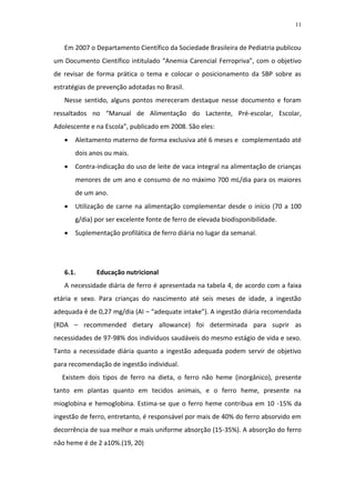 11



   Em 2007 o Departamento Científico da Sociedade Brasileira de Pediatria publicou
um Documento Científico intitulado “Anemia Carencial Ferropriva”, com o objetivo
de revisar de forma prática o tema e colocar o posicionamento da SBP sobre as
estratégias de prevenção adotadas no Brasil.
   Nesse sentido, alguns pontos mereceram destaque nesse documento e foram
ressaltados no “Manual de Alimentação do Lactente, Pré-escolar, Escolar,
Adolescente e na Escola”, publicado em 2008. São eles:
      Aleitamento materno de forma exclusiva até 6 meses e complementado até
       dois anos ou mais.
      Contra-indicação do uso de leite de vaca integral na alimentação de crianças
       menores de um ano e consumo de no máximo 700 mL/dia para os maiores
       de um ano.
      Utilização de carne na alimentação complementar desde o início (70 a 100
       g/dia) por ser excelente fonte de ferro de elevada biodisponibilidade.
      Suplementação profilática de ferro diária no lugar da semanal.




   6.1.       Educação nutricional
   A necessidade diária de ferro é apresentada na tabela 4, de acordo com a faixa
etária e sexo. Para crianças do nascimento até seis meses de idade, a ingestão
adequada é de 0,27 mg/dia (AI – “adequate intake”). A ingestão diária recomendada
(RDA – recommended dietary allowance) foi determinada para suprir as
necessidades de 97-98% dos indivíduos saudáveis do mesmo estágio de vida e sexo.
Tanto a necessidade diária quanto a ingestão adequada podem servir de objetivo
para recomendação de ingestão individual.
  Existem dois tipos de ferro na dieta, o ferro não heme (inorgânico), presente
tanto em plantas quanto em tecidos animais, e o ferro heme, presente na
mioglobina e hemoglobina. Estima-se que o ferro heme contribua em 10 -15% da
ingestão de ferro, entretanto, é responsável por mais de 40% do ferro absorvido em
decorrência de sua melhor e mais uniforme absorção (15-35%). A absorção do ferro
não heme é de 2 a10%.(19, 20)
 