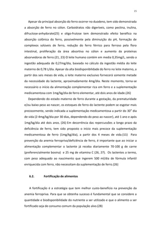 15



  Apesar da principal absorção do ferro ocorrer no duodeno, tem sido demonstrada
a absorção de ferro no cólon. Carboidratos não digeríveis, como pectina, inulina,
difructose-anhydorate(25) e oligo-frutose tem demonstrado efeito benéfico na
absorção colônica do ferro, possivelmente pela diminuição do pH, formação de
complexos solúveis de ferro, redução do ferro férrico para ferroso pela flora
intestinal, proliferação da área absortiva no cólon e aumento da proteínas
absorvedoras de ferro.(21, 23) O leite humano contém em media 0,35mg/L, sendo a
ingestão adequada de 0,27mg/dia, baseada no cálculo da ingestão média do leite
materno de 0,78 L/dia. Apesar da alta biodisponibilidade do ferro no leite materno, a
partir dos seis meses de vida, o leite materno exclusivo fornecerá somente metade
da necessidade do lactente, aproximadamente 4mg/dia. Neste momento, torna-se
necessário o início da alimentação complementar rica em ferro e a suplementação
medicamentosa com 1mg/kg/dia de ferro elementar, até dois anos de idade.(26)
  Dependendo do estado materno de ferro durante a gestação, da prematuridade
e/ou baixo peso ao nascer, os estoques de ferro do lactente podem se esgotar mais
precocemente, sendo indicada a suplementação medicamentosa a partir do 30 o dia
de vida (2-4mg/kg/dia por 30 dias, dependendo do peso ao nascer), até 1 ano e após
1mg/kg/dia até dois anos. (26) Em decorrência das repercussões a longo prazo da
deficiência de ferro, tem sido proposto o início mais precoce da suplementação
medicamentosa de ferro (1mg/kg/dia), a partir dos 4 meses de vida.(11) Para
prevenção da anemia ferropriva/deficiência de ferro, é importante que ao iniciar a
alimentação complementar o lactente já receba diariamente 70-100 g de carne
(preferencialmente bovina) e 25 mg de vitamina C (26, 27). Os lactentes a termo,
com peso adequado ao nascimento que ingerem 500 ml/dia de fórmula infantil
enriquecida com ferro, não necessitam da suplementação de ferro.(26)


   6.2.       Fortificação de alimentos


   A fortificação é a estratégia que tem melhor custo-benefício na prevenção da
anemia ferropriva. Para que se obtenha sucesso é fundamental que se considere a
quantidade e biodisponibilidade do nutriente a ser utilizado e que o alimento a ser
fortificado seja de consumo comum da população alvo.(28)
 