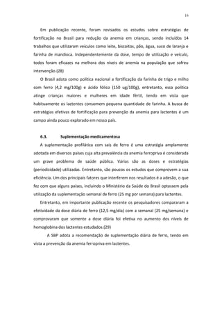 16



   Em publicação recente, foram revisados os estudos sobre estratégias de
fortificação no Brasil para redução da anemia em crianças, sendo incluídos 14
trabalhos que utilizaram veículos como leite, biscoitos, pão, água, suco de laranja e
farinha de mandioca. Independentemente da dose, tempo de utilização e veículo,
todos foram eficazes na melhora dos níveis de anemia na população que sofreu
intervenção.(28)
   O Brasil adota como política nacional a fortificação da farinha de trigo e milho
com ferro (4,2 mg/100g) e ácido fólico (150 ug/100g), entretanto, essa política
atinge crianças maiores e mulheres em idade fértil, tendo em vista que
habituamente os lactentes consomem pequena quantidade de farinha. A busca de
estratégias efetivas de fortificação para prevenção da anemia para lactentes é um
campo ainda pouco explorado em nosso país.


   6.3.       Suplementação medicamentosa
   A suplementação profilática com sais de ferro é uma estratégia amplamente
adotada em diversos países cuja alta prevalência da anemia ferropriva é considerada
um grave problema de saúde pública. Várias são as doses e estratégias
(periodicidade) utilizadas. Entretanto, são poucos os estudos que comprovem a sua
eficiência. Um dos principais fatores que interferem nos resultados é a adesão, o que
fez com que alguns países, incluindo o Ministério da Saúde do Brasil optassem pela
utilização da suplementação semanal de ferro (25 mg por semana) para lactentes.
   Entretanto, em importante publicação recente os pesquisadores compararam a
efetividade da dose diária de ferro (12,5 mg/dia) com a semanal (25 mg/semana) e
comprovaram que somente a dose diária foi efetiva no aumento dos níveis de
hemoglobina dos lactentes estudados.(29)
       A SBP adota a recomendação de suplementação diária de ferro, tendo em
vista a prevenção da anemia ferropriva em lactentes.
 
