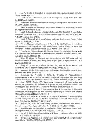 19



4.      Lee PL, Beutler E. Regulation of hepcidin and iron-overload disease. Annu Rev
Pathol. 2009;4:489-515.
5.      Lozoff B. Iron deficiency and child development. Food Nutr Bull. 2007
Dec;28(4 Suppl):S560-71.
6.      Suskind DL. Nutritional deficiencies during normal growth. Pediatr Clin North
Am. 2009 Oct;56(5):1035-53.
7.      WHO. Iron Deficiency Anaemia. Assessment, Prevention, and Control. A guide
for programme managers. 2001.
8.      Lozoff B, Beard J, Connor J, Barbara F, Georgieff M, Schallert T. Long-lasting
neural and behavioral effects of iron deficiency in infancy. Nutr Rev. 2006 May;64(5
Pt 2):S34-43; discussion S72-91.
9.      Lozoff B, Georgieff MK. Iron deficiency and brain development. Semin Pediatr
Neurol. 2006 Sep;13(3):158-65.
10.     Peirano PD, Algarin CR, Chamorro R, Reyes S, Garrido MI, Duran S, et al. Sleep
and neurofunctions throughout child development: lasting effects of early iron
deficiency. J Pediatr Gastroenterol Nutr. 2009 Mar;48 Suppl 1:S8-15.
11.     Pasricha SR, Flecknoe-Brown SC, Allen KJ, Gibson PR, McMahon LP, Olynyk JK,
et al. Diagnosis and management of iron deficiency anaemia: a clinical update. Med J
Aust. 2010 Nov 1;193(9):525-32.
12.     Baker RD, Greer FR. Diagnosis and prevention of iron deficiency and iron-
deficiency anemia in infants and young children (0-3 years of age). Pediatrics. 2010
Nov;126(5):1040-50.
13.     Wang W, Knovich MA, Coffman LG, Torti FM, Torti SV. Serum ferritin: Past,
present and future. Biochim Biophys Acta. 2010 Aug;1800(8):760-9.
14.     Mast AE, Blinder MA, Dietzen DJ. Reticulocyte hemoglobin content. Am J
Hematol. 2008 Apr;83(4):307-10.
15.     Chouliaras GL, Premetis E, Tsiftis G, Drosatou P, Papassotiriou I,
Stamoulakatou A, et al. Serum transferrin receptors: Distribution and diagnostic
performance in pre-school children. Blood Cells Mol Dis. 2009 Sep-Oct;43(2):163-8.
16.     Lima GAFM, Grotto ZW. Laboratory assessment of iron status and
reticulocyte parameters in differential diagnosis of iron deficiency anemia and
heterozygous beta-thalassemia. J Bras Patol Med Lab. 2002;38(4):273-80.
17.     Lasocki S, Baron G, Driss F, Westerman M, Puy H, Boutron I, et al. Diagnostic
accuracy of serum hepcidin for iron deficiency in critically ill patients with anemia.
Intensive Care Med. 2010 Jun;36(6):1044-8.
18.     Sasu BJ, Li H, Rose MJ, Arvedson TL, Doellgast G, Molineux G. Serum hepcidin
but not prohepcidin may be an effective marker for anemia of inflammation (AI).
Blood Cells Mol Dis. 2010 Oct 15;45(3):238-45.
19.     Bortolini GA, Vitolo MR. Relationship between iron deficiency and anemia in
children younger than 4 years. J Pediatr (Rio J). 2010 Nov-Dec;86(6):488-92.
20.     Hambidge KM. Micronutrient bioavailability: Dietary Reference Intakes and a
future perspective. Am J Clin Nutr. 2010 May;91(5):1430S-2S.
21.     Hurrell R, Egli I. Iron bioavailability and dietary reference values. Am J Clin
Nutr. 2010 May;91(5):1461S-7S.
22.     Davidsson L. Approaches to improve iron bioavailability from complementary
foods. J Nutr. 2003 May;133(5 Suppl 1):1560S-2S.
 