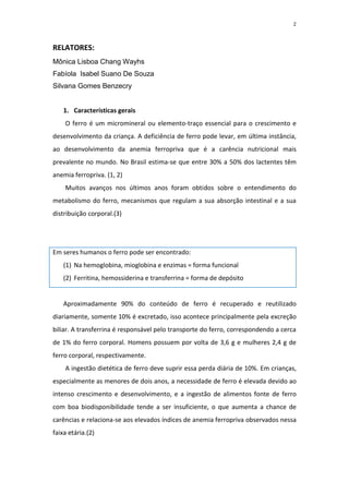 2



RELATORES:
Mônica Lisboa Chang Wayhs
Fabíola Isabel Suano De Souza
Silvana Gomes Benzecry


    1. Características gerais
    O ferro é um micromineral ou elemento-traço essencial para o crescimento e
desenvolvimento da criança. A deficiência de ferro pode levar, em última instância,
ao desenvolvimento da anemia ferropriva que é a carência nutricional mais
prevalente no mundo. No Brasil estima-se que entre 30% a 50% dos lactentes têm
anemia ferropriva. (1, 2)
    Muitos avanços nos últimos anos foram obtidos sobre o entendimento do
metabolismo do ferro, mecanismos que regulam a sua absorção intestinal e a sua
distribuição corporal.(3)




Em seres humanos o ferro pode ser encontrado:
    (1) Na hemoglobina, mioglobina e enzimas = forma funcional
    (2) Ferritina, hemossiderina e transferrina = forma de depósito


    Aproximadamente 90% do conteúdo de ferro é recuperado e reutilizado
diariamente, somente 10% é excretado, isso acontece principalmente pela excreção
biliar. A transferrina é responsável pelo transporte do ferro, correspondendo a cerca
de 1% do ferro corporal. Homens possuem por volta de 3,6 g e mulheres 2,4 g de
ferro corporal, respectivamente.
    A ingestão dietética de ferro deve suprir essa perda diária de 10%. Em crianças,
especialmente as menores de dois anos, a necessidade de ferro é elevada devido ao
intenso crescimento e desenvolvimento, e a ingestão de alimentos fonte de ferro
com boa biodisponibilidade tende a ser insuficiente, o que aumenta a chance de
carências e relaciona-se aos elevados índices de anemia ferropriva observados nessa
faixa etária.(2)
 