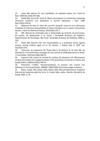 20



23.     Lopez MA, Martos FC. Iron availability: An updated review. Int J Food Sci
Nutr. 2004 Dec;55(8):597-606.
24.     Reddy MB, Hurrell RF, Cook JD. Meat consumption in a varied diet marginally
influences nonheme iron absorption in normal individuals. J Nutr. 2006
Mar;136(3):576-81.
25.     Nakamori M, Hien VT, Khan NC, Lam NT, Dung NT, Uotsu N, et al. Difructose
anhydride III enhances bioavailability of water-insoluble iron in anemic Vietnamese
women. J Nutr Sci Vitaminol (Tokyo). 2010;56(3):191-7.
26.     SBP. Manual de orientação para a alimentação do lactente, do pré-escolar,
do escolar, do adolescente e na escola / Sociedade Brasileira de Pediatria.
Departamento de Nutrologia. São Paulo: Sociedade Brasileira de Pediatria; 2008. p.
120.
27.     Vitolo MR, Bortolini GA. Iron bioavailability as a protective factor against
anemia among children aged 12 to 16 months. J Pediatr (Rio J). 2007 Jan-
Feb;83(1):33-8.
28.     Lamounier JA, Capanema FD, Rocha Dda S, de Oliveira JE, da Silva MC, de
Almeida CA. Iron fortification strategies for the control of childhood anemia in Brazil.
J Trop Pediatr. 2010 Dec;56(6):448-51.
29.     Engstrom EM, Castro IR, Portela M, Cardoso LO, Monteiro CA. Effectiveness
of daily and weekly iron supplementation in the prevention of anemia in infants. Rev
Saude Publica. 2008 Oct;42(5):786-95.
30.     Prevention C-CfDCa. Recommendations to prevent and control iron
deficiency in the United States. MMWR. 1998;47(RR-3):[inclusive pages numbers].
31.     Brasil., Saúde. Md, Saúde. SdAà, Básica. DdA. Manual Operacional. Programa
Nacional de Suplementação de Ferro. In: Saúde SdAà, editor. Brasília: Ministério da
Saúde; 2005. p. 28.
 