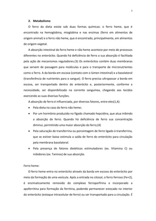 3



   2. Metabolismo
   O ferro da dieta existe sob duas formas químicas: o ferro heme, que é
encontrado na hemoglobina, mioglobina e nas enzimas (ferro em alimentos de
origem animal) e o ferro não heme, que é encontrado, principalmente, em alimentos
de origem vegetal.
   A absorção intestinal do ferro heme e não heme acontece por meio de processos
diferentes no enterócito. Quando há deficiência de ferro a sua absorção é facilitada
pela ação de mecanismos reguladores.(3) Os enterócitos contém duas membranas
que servem de passagem para moléculas e para o transporte de micronutrientes
como o ferro. A da borda em escova (contato com o lúmen intestinal) e a basolateral
(transferência de nutrientes para o sangue). O ferro precisa ultrapassar a borda em
escova, ser transportado dentro do enterócito e, posteriormente, conforme a
necessidade, ser disponibilizado na corrente sanguínea, chegando aos tecidos
exercendo as suas diversas funções.
   A absorção de ferro é influenciada, por diversos fatores, entre eles(1,4):
      Pela dieta no caso do ferro não heme;
      Por um hormônio produzido no fígado chamado hepcidina, que atua inibindo
       a absorção de ferro. Quando há deficiência de ferro sua concentração
       diminui, permitindo uma maior absorção do ferro;(4)
      Pela saturação de transferrina ou porcentagem de ferro ligado à transferrina,
       que se estiver baixa estimula a saída de ferro do enterócito para circulação
       pela membrana basolateral.
      Pela presença de fatores dietéticos estimuladores (ex. Vitamina C) ou
       inibidores (ex. Taninos) de sua absorção.


Ferro heme:
   O ferro heme entra no enterócito através da borda em escova do enterócito por
meio da formação de uma vesícula. Após a entrada no citosol, o ferro ferroso (Fe+2),
é enzimaticamente removido do complexo ferroporfirina e incorporado a
apoferritina para formação da ferritina, podendo permanecer estocado no interior
do enterócito (estoque intracelular de ferro) ou ser transportado para a circulação. É
 