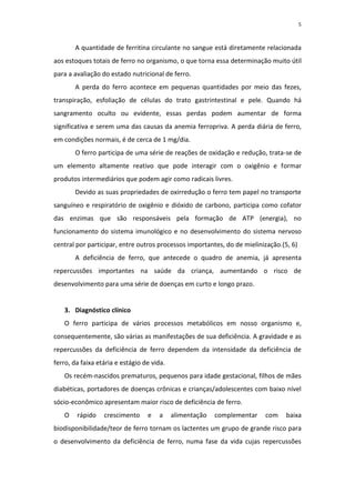 5



       A quantidade de ferritina circulante no sangue está diretamente relacionada
aos estoques totais de ferro no organismo, o que torna essa determinação muito útil
para a avaliação do estado nutricional de ferro.
       A perda do ferro acontece em pequenas quantidades por meio das fezes,
transpiração, esfoliação de células do trato gastrintestinal e pele. Quando há
sangramento oculto ou evidente, essas perdas podem aumentar de forma
significativa e serem uma das causas da anemia ferropriva. A perda diária de ferro,
em condições normais, é de cerca de 1 mg/dia.
       O ferro participa de uma série de reações de oxidação e redução, trata-se de
um elemento altamente reativo que pode interagir com o oxigênio e formar
produtos intermediários que podem agir como radicais livres.
       Devido as suas propriedades de oxirredução o ferro tem papel no transporte
sanguíneo e respiratório de oxigênio e dióxido de carbono, participa como cofator
das enzimas que são responsáveis pela formação de ATP (energia), no
funcionamento do sistema imunológico e no desenvolvimento do sistema nervoso
central por participar, entre outros processos importantes, do de mielinização.(5, 6)
       A deficiência de ferro, que antecede o quadro de anemia, já apresenta
repercussões importantes na saúde da criança, aumentando o risco de
desenvolvimento para uma série de doenças em curto e longo prazo.


   3. Diagnóstico clínico
   O ferro participa de vários processos metabólicos em nosso organismo e,
consequentemente, são várias as manifestações de sua deficiência. A gravidade e as
repercussões da deficiência de ferro dependem da intensidade da deficiência de
ferro, da faixa etária e estágio de vida.
   Os recém-nascidos prematuros, pequenos para idade gestacional, filhos de mães
diabéticas, portadores de doenças crônicas e crianças/adolescentes com baixo nível
sócio-econômico apresentam maior risco de deficiência de ferro.
   O    rápido    crescimento     e   a     alimentação   complementar   com     baixa
biodisponibilidade/teor de ferro tornam os lactentes um grupo de grande risco para
o desenvolvimento da deficiência de ferro, numa fase da vida cujas repercussões
 