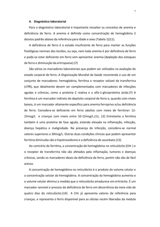 7



   4. Diagnóstico laboratorial
   Para o diagnóstico laboratorial é importante ressaltar os conceitos de anemia e
deficiência de ferro. A anemia é definida como concentração de hemoglobina 2
desvios padrão abaixo da referência para idade e sexo (Tabela 1)(11).
   A deficiência de ferro é o estado insuficiente de ferro para manter as funções
fisiológicas normais dos tecidos, ou seja, nem toda anemia é por deficiência de ferro
e pode-se estar deficiente em ferro sem apresentar anemia (depleção dos estoques
de ferro e diminuição da eritropoese).(7)
   São vários os marcadores laboratoriais que podem ser utilizados na avaliação do
estado corporal de ferro. A Organização Mundial da Saúde recomenda o uso de um
conjunto de marcadores: hemoglobina, ferritina e receptor solúvel da transferrina
(sTfR), que idealmente devem ser complementados com marcadores de infecções
agudas e crônicas, como a proteína C reativa e a alfa-1-glicoproteína ácida.(7) A
ferritina é um marcador indireto do depósito corporal de ferro e, quando com níveis
baixos, é um marcador altamente específico para anemia ferropriva e/ou deficiência
de ferro. Considera-se deficiente em ferro adultos com níveis de ferritina< 12-
15mcg/L e crianças com níveis entre 10-12mcg/L.(11, 12) Entretanto a ferritina
também é uma proteína de fase aguda, estando elevada na inflamação, infecção,
doença hepática e malignidade. Na presença de infecção, considera-se normal
valores superiores a 30mcg/L. Outras duas condições clínicas que podem apresentar
ferritina diminuída são o hipotireoidismo e a deficiência de ascorbato.(13)
   Ao contrário da ferritina, a concentração de hemoglobina no reticulócito (CHr ) e
o receptor de transferrina não são afetados pela inflamação, tumores e doenças
crônicas, sendo os marcadores ideais da deficiência de ferro, porém não são de fácil
acesso.
   A concentração de hemoglobina no reticulócito é o produto do volume celular e
a concentração celular da hemoglobina. A concentração da hemoglobina aumenta e
o volume celular diminui a medida que o reticulócito amadurece em eritrócito. É um
marcador sensível e precoce da deficiência de ferro em decorrência da meia vida de
quatro dias do reticulócito.(14) A CHr já apresenta valores de referência para
crianças, e representa o ferro disponível para as células recém liberadas da medula
 