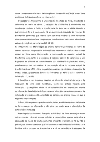 8



óssea. Uma concentração baixa da hemoglobina do reticulócito (CHr) é o mais forte
preditor de deficiência em ferro em crianças.(12)
   O receptor de transferrina é uma medida do estado de ferro, detectando a
deficiência de ferro na célula. O receptor de transferrina é encontrado nas
membranas celulares e facilita a transferência de ferro para a célula. Quando o
suprimento de ferro é inadequado, há um aumento da regulação do receptor de
transferrina, permitindo que a célula capte com mais eficiência o ferro, resultando
num aumento do número de receptores de transferrina no soro. Ainda não existem
valores de referência para crianças.(12, 14, 15)
Há dificuldades na diferenciação da anemia ferropriva/deficiência de ferro da
anemia observada nos processos inflamatórios e nas doenças crônicas. Dois exames
podem ser úteis nesta diferenciação, a concentração do receptor solúvel da
transferrina sérica (sTfR) e a hepcidina. O receptor solúvel de transferrina é um
fragmento da proteína da transmembrana cuja concentração plasmática deriva,
principalmente, dos reticulócitos. A concentração sérica do receptor solúvel da
transferrina sérica (sTfR) reflete os depósitos corporais e a atividade eritropoética da
medula óssea, apresenta-se elevada na deficiência de ferro e não é sensível a
inflamação.(12, 14-16)
   A hepcidina é um regulador negativo da absorção intestinal do ferro e da
reciclagem do ferro pelos macrófagos, sendo sua síntese induzida pela
inflamação.(17) A hepcidina parece ser um bom marcador para diferenciar a anemia
da inflamação, da deficiência de ferro e anemia mista. Nos pacientes com anemia da
inflamação a hepcidina está aumentada, ao contrário da anemia mista, em que a
hepcidina está baixa.(18)
   O ferro sérico apresenta grande variação diurna, está baixo tanto na deficiência
de ferro quanto na inflamação e não deve ser usado para o diagnóstico da
deficiência de ferro.(11)
   Para diagnóstico da anemia ferropriva e deficiência de ferro, em conjunto com
outros exames,     deve-se sempre solicitar a hemoglobina, porque determina a
adequação da massa de células vermelhas circulante e também se há ou não a
presença de anemia. Os exames que vão discriminar o estado corporal de ferro são a
ferritina sérica, receptor de transferrina e a Hb do reticulócito. A dosagem da
 