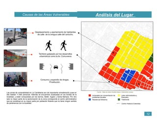 Fuente : Base de datos Alcaldia Mayor. Elaboración propia.
Vulnerable por concentración de
problemas sociales.
Residencial Moderna
Labor administrativa y
financiera.
Tradicional.
Centro Histórico Extendido
Las zonas de vulnerabilidad en La Candelaria son de importante consideración pues en
ella habitan 11.900 personas. Además se encuentran localizadas en los bordes de la
localidad, y están compuestas por los barrios, Belén, Egipto y Santa Bárbara. Por otro
lado la mayor parte de la sectorización de la zona corresponde al centro administrativo
que se constituye en su mayor parte por población flotante que no tiene ningún sentido
de pertenencia con la localidad.
Desplazamiento y asentamiento de habitantes
de calle de la antigua calle del cartucho.
Territorio golpeado por los desarrollos
urbanísticos como la Av. Comuneros
Consumo y expendio de drogas.
Prostitución.
Análisis del LugarCausas de las Áreas Vulnerables
12
 