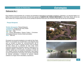 EstrategiasEstudio de Referentes
26
Referente No 1
Para entender el funcionamiento de un espacio que permitiera el desarrollo de actividades recreativas y deportivas y no estuviera ligado a un
edificio de funcionamiento convencional, se toma como ejemplo la CUBIERTA DEL PARQUE IBIRAPUERA, en Sao Pablo, Brasil, que es una
clara muestra de un espacio libre con la mínima cantidad de barreras físicas pero que fomenta el desarrollo de todo tipo de actividades.
Nombre del proyecto: Parque Ibirapuera.
Localización: Ciudad de Sao Paulo, Brasil.
Arquitecto: Oscar Niemeyer.
Año: 1951 – 1954.
Uso: Parque Metropolitano- Espacio Publico ( Conciertos-
Actividades Artísticas- Eventos Gubernamentales).
Área : 1584 km2.
Parque Ibirapuera
El proyecto se encuentra localizado en la ciudad de Sao Paulo,
Brasil. Fue encargado por el gobernador Lucas Nogueira para
que se tornase el centro de conmemoraciones del IV
Centenario de la ciudad. El parque funciona como el pulmón
del área urbana por su extensión de área verde. Como
propuesta arquitectónica Niemeyer plantea el desarrollo de un
programa disperso compuesto por una serie de edificios de
carácter cultural que se encuentran conectados a través de
una cubierta continua de grandes dimensiones. Este espacio
se torna fundamental en el proyecto pues permite el desarrollo
de distintas actividades y evidencia la estrecha relación
existente en el lugar entre la naturaleza y arquitectura.
Fuente :http://www.arquitecturamundial.com/2013/01/parque-de-
ibirapuera-el-mas-bello-de-los-jardines-botanicos-de-san-pablo/.
 