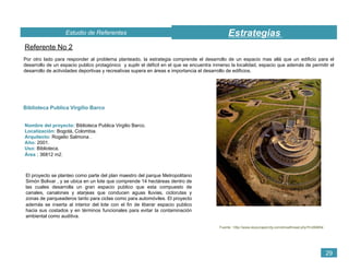 EstrategiasEstudio de Referentes
29
Referente No 2
Por otro lado para responder al problema planteado, la estrategia comprende el desarrollo de un espacio mas allá que un edificio para el
desarrollo de un espacio publico protagónico y suplir el déficit en el que se encuentra inmerso la localidad, espacio que además de permitir el
desarrollo de actividades deportivas y recreativas supera en áreas e importancia el desarrollo de edificios.
Biblioteca Publica Virgilio Barco
Nombre del proyecto: Biblioteca Publica Virgilio Barco.
Localización: Bogotá, Colombia.
Arquitecto: Rogelio Salmona .
Año: 2001.
Uso: Biblioteca.
Área : 36812 m2.
El proyecto se planteo como parte del plan maestro del parque Metropolitano
Simón Bolivar , y se ubica en un lote que comprende 14 hectáreas dentro de
las cuales desarrolla un gran espacio publico que esta compuesto de
canales, canalones y atarjeas que conducen aguas lluvias, ciclorutas y
zonas de parqueaderos tanto para ciclas como para automóviles. El proyecto
además se inserta al interior del lote con el fin de liberar espacio publico
hacia sus costados y en términos funcionales para evitar la contaminación
ambiental como auditiva.
Fuente : http://www.skyscrapercity.com/showthread.php?t=269854
 
