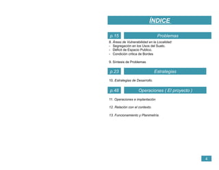 8. Áreas de Vulnerabilidad en la Localidad:
-  Segregación en los Usos del Suelo.
-  Déficit de Espacio Publico.
-  Condición critica de Bordes
9. Síntesis de Problemas
ÍNDICE
4
Estrategias
Problemasp.15
p.23
Operaciones ( El proyecto )p.48
10. Estrategias de Desarrollo.
11. Operaciones e implantación
12. Relación con el contexto.
13. Funcionamiento y Planimetría.
 
