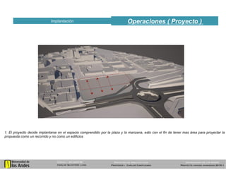 Operaciones ( Proyecto )Implantación
51
1. El proyecto decide implantarse en el espacio comprendido por la plaza y la manzana, esto con el fin de tener mas área para proyectar la
propuesta como un recorrido y no como un edificios
Código : 201025739
Carlos Quintero luna
Universidad de los Andes
Proyecto unidad avanzada 2015-1
Facultad de arquitectura
Profesor : Carlos Campuzano
 
