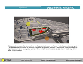 Operaciones ( Proyecto )Implantación
53
Código : 201025739
Carlos Quintero luna
Universidad de los Andes
Proyecto unidad avanzada 2015-1
Facultad de arquitectura
Profesor : Carlos Campuzano
4. Luego de tener establecidas las conexiones con los proyectos inmersos en el sector y entre los elementos del proyecto
( taludes y eje conector-cubierta), se proponen el desarrollo del programa recreativo y deportivo que busca desarrollarse en
espacios descubiertos en su mayoría y que respondan a la incidencia solar , las canchas de manera que la trayectoria no
afecte su funcionamiento.
 