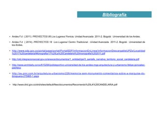Bibliografía
•  Andes F.d ( 2011). PROYECTOS 06 Los Lugares/ Fenicia. Unidad Avanzada 2011-2. Bogotá : Universidad de los Andes.
•  Andes F.d ( 2014). PROYECTOS 18 Los Lugares/ Centro Tradicional . Unidad Avanzada 2011-2. Bogotá : Universidad de
los Andes.
•  http://www.sdp.gov.co/portal/page/portal/PortalSDP/InformacionEnLinea/InformacionDescargableUPZs/Localidad
%2017%20candelaria/Monografia/17%20La%20Candelaria%20monografia%202011.pdf
•  http://old.integracionsocial.gov.co/anexos/documentos/1_entidad/gsi/3_santafe_narrativa_territorio_social_candelaria.pdf
•  http://www.archdaily.co/co/610294/polideportivo-universidad-de-los-andes-mgp-arquitectura-y-urbanismo-felipe-gonzalez-
pacheco
•  http://au.pini.com.br/arquitetura-urbanismo/226/memoria-sem-monumento-comentarios-sobre-a-marquise-do-
ibirapuera-275965-1.aspx
•  http://www.shd.gov.co/shd/sites/default/files/documentos/Recorriendo%20LA%20CANDELARIA.pdf
 