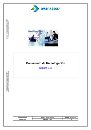 Documento de Homologación
                      Digium D40




Homologación           Autor: Sergio Serrano   Fecha: 14/03/2013
 Digium D40              Avanzada 7, S.L.           1 / 24
 