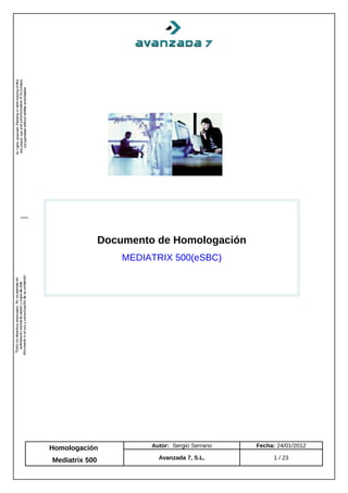 Documento de Homologación
                    MEDIATRIX 500(eSBC)




Homologación             Autor: Sergio Serrano   Fecha: 24/01/2012

Mediatrix 500              Avanzada 7, S.L.           1 / 23
 