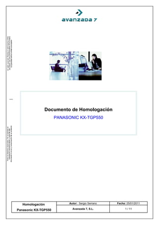 Documento de Homologación
                      PANASONIC KX-TGP550




   Homologación            Autor: Sergio Serrano   Fecha: 25/01/2011

Panasonic KX-TGP550          Avanzada 7, S.L.            1 / 11
 