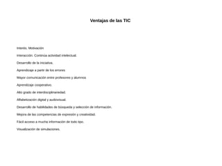Ventajas de las TIC

Interés. Motivación
Interacción. Continúa actividad intelectual.
Desarrollo de la iniciativa.
Aprendizaje a partir de los errores
Mayor comunicación entre profesores y alumnos
Aprendizaje cooperativo.
Alto grado de interdisciplinariedad.
Alfabetización digital y audiovisual.
Desarrollo de habilidades de búsqueda y selección de información.
Mejora de las competencias de expresión y creatividad.
Fácil acceso a mucha información de todo tipo.
Visualización de simulaciones.

 