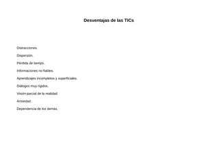 Desventajas de las TICs

Distracciones.
Dispersión.
Pérdida de tiempo.
Informaciones no fiables.
Aprendizajes incompletos y superficiales.
Diálogos muy rígidos.
Visión parcial de la realidad.
Ansiedad.
Dependencia de los demás.

 
