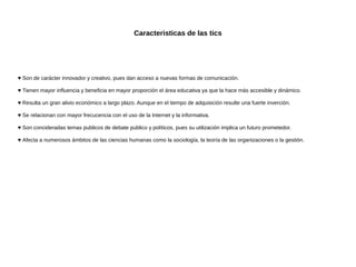 Caracteristicas de las tics

♥ Son de carácter innovador y creativo, pues dan acceso a nuevas formas de comunicación.
♥ Tienen mayor influencia y beneficia en mayor proporción el área educativa ya que la hace más accesible y dinámico.
♥ Resulta un gran alivio económico a largo plazo. Aunque en el tiempo de adquisición resulte una fuerte inverción.
♥ Se relacionan con mayor frecucencia con el uso de la Internet y la informativa.
♥ Son concideradas temas publicos de debate publico y políticos, pues su utilización implica un futuro prometedor.
♥ Afecta a numerosos ámbitos de las ciencias humanas como la sociología, la teoría de las organizaciones o la gestión.

 