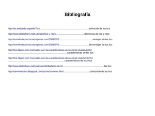Bibliografía
http://es.wikipedia.org/wiki/Tics...........................................................................definición de las tics
http://www.slideshare.net/LuBrizzio/tics-y-ntics............................................diferencia de tics y ntics
http://ermelindaconcha.wordpress.com/2008/07/0...................................................ventajas de las tics
http://ermelindaconcha.wordpress.com/2008/07/0.............................................desventajas de los tics
http://tics.bligoo.com.mx/cuales-son-las-caracteristicas-de-las-tics#.Uua4ptJp7IU
...........................................................................................características de las tics
http://tics.bligoo.com.mx/cuales-son-las-caracteristicas-de-las-tics#.Uua45NJp7IU
.......................................................................................características de las ntics
http://www.slideshare.net/yeseniamolinba/tipos-de-tic...............................................................las tics
http://sanmateotics.blogspot.com/p/conclusiones.html........................................conclusión de las tics

 