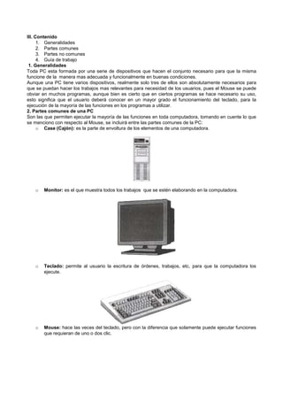 III. Contenido
1. Generalidades
2. Partes comunes
3. Partes no comunes
4. Guía de trabajo
1. Generalidades
Toda PC esta formada por una serie de dispositivos que hacen el conjunto necesario para que la misma
funcione de la manera mas adecuada y funcionalmente en buenas condiciones.
Aunque una PC tiene varios dispositivos, realmente solo tres de ellos son absolutamente necesarios para
que se puedan hacer los trabajos mas relevantes para necesidad de los usuarios, pues el Mouse se puede
obviar en muchos programas, aunque bien es cierto que en ciertos programas se hace necesario su uso,
esto significa que el usuario deberá conocer en un mayor grado el funcionamiento del teclado, para la
ejecución de la mayoría de las funciones en los programas a utilizar.
2. Partes comunes de una PC
Son las que permiten ejecutar la mayoría de las funciones en toda computadora, tomando en cuente lo que
se menciono con respecto al Mouse, se incluirá entre las partes comunes de la PC:
o Case (Cajón): es la parte de envoltura de los elementos de una computadora.
o Monitor: es el que muestra todos los trabajos que se estén elaborando en la computadora.
o Teclado: permite al usuario la escritura de órdenes, trabajos, etc, para que la computadora los
ejecute.
o Mouse: hace las veces del teclado, pero con la diferencia que solamente puede ejecutar funciones
que requieran de uno o dos clic.
 
