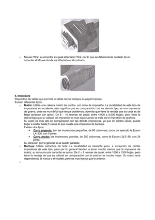 o Mouse PS/2: su conector es igual al teclado PS/2, por lo que se deberá tener cuidado de no
conectar el Mouse donde va el teclado o al contrario.
5. Impresora
Dispositivo de salida que permite la salida de los trabajos en papel impreso.
Existen diferentes tipos:
o Matriz: Utiliza una cabeza matriz de puntos, con cinta de impresión. La durabilidad de este tipo de
impresoras es excelente, esto significa que en comparación con los demás tipo, es una impresora
de guerra, pues es muy difícil que tenga problemas, además que tiene la ventaja que su cinta es de
larga duración (un aprox. De 8 – 10 resmas de papel: entre 4,000 a 5,000 hojas), pero tiene la
desventaja que su calidad de impresión es mas baja cuando se trata de la impresión de gráficos.
Su costo es más alto en comparación con las demás impresoras, ya que en ciertos casos, puede
llegar a costar hasta 5 veces lo que cuesta una impresora de burbuja.
Existen dos tipos:
• Carro angosto: son las impresoras pequeñas, de 80 columnas, como por ejemplo la Epson
LX-300, con 9 pines.
• Carro ancho: las impresoras grandes, de 250 columnas, como la Epson LQ-2180, con 24
pines.
Su conexión por lo general es al puerto paralelo.
o Burbuja: Utiliza cartuchos de tinta. La durabilidad es bastante poca, a excepción de ciertas
impresoras de este tipo, pero por lo general tienden a durar mucho menos que la impresora de
matriz, su consumo por cartucho es aprox. De 2 – 3 resmas de papel: entre 1000 a 1500 hojas, pero
tiene la ventaja de que su calidad en comparación con la anterior es mucho mejor. Su costo varía
dependiendo la marca y el modelo, pero es mas barata que la anterior.
o
 
