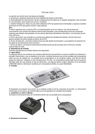 Todo bajo control
La sección de control tiene tres tareas principales:
a. temporiza y regula las operaciones de la totalidad del sistema informático
b. Descodificador de instrucciones; lee las configuraciones de datos en un registro designado y las convierte
en una actividad, como podría ser sumar o comparar
c. Unidad introductora; indica en que orden utilizará la CPU las operaciones individuales y regula la cantidad
de tiempo de CPU que podrá consumir cada operario.
Bus
El ultimo segmento de un chip de CPU o microprocesador es su bus interno, una red de líneas de
comunicación que conecta dos electos internos del procesador y que también lleva hacia los conectores
externos que enlazan al procesador con los demás elementos del sistema informático. Los tres tipos de bus
de la CPU son:
a. El bus de control, que consiste en una línea que detecta las señales de entrada y de otra línea que
genera señales de control desde el interior de la CPU
b. El bus de dirección, una línea unidireccional que sale desde el procesador y que gestiona la ubicación de
los datos en las direcciones de la memoria
c. El bus de datos, una línea de transmisiones bidireccional que lee los datos de la memoria y escriba
nuevos datos en esta.
5. dispositivos de entrada
Entre los dispositivos de entrada tenemos los siguientes:
a. Lápiz óptico
Los lápices ópticos son punteros son punteros electrónicos que permiten al usuario modificar los diseños en
pantalla. Este puntero, que se sostiene en la mano, contiene sensores que envían señales ala computadora
cada vez que se registra luz. La pantalla de la computadora no se enciende entera, sino fila por fila 60
beses por segundo, mediante un haz de electrones. Por ello, la computadora puede determinar la posición
del lápiz cada vez que detecta el haz de electrones. Los lápices ópticos suelen utilizarse en la tecnología
CAD/CAM (diseño y fabricación asistidos por computadora) debido a su gran flexibilidad.
b. Teclado
El dispositivo de entrada mas común es un teclado similar al de las maquinas de escribir. La información
introducida con el mismo, es transformada por la computadora en modelos reconocibles.
c. Joysticks y el ratón o Mouse
Convierte el movimiento físico en movimiento dentro de una pantalla de la computadora.
d. Escáneres luminosos
 