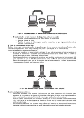 Lo que se busca en una red es la comunicación entre varias computadoras
Si las terminales en la red carecen de disquetera, además se puede
o Evitar el uso ilegal del software, así como el hurto de información.
o Evitar el ingreso de virus
o Facilitar el acceso al sistema para usuarios inexpertos, ya que ingresa directamente a
ejecutar sus aplicaciones.
3. Tipos de computadoras en una Red
Se tiene el concepto equivocado que las computadoras que forman parte de una red, son diferentes a las
computadoras personales. Toda computadora puede pasar a formar parte de un sistema de red.
En una red existen dos tipos de computadoras:
o Un servidor o esclavo es la computadora principal de una red ya que esta es la encargada de de
abastecer de información a las demás computadoras conectadas en la misma, como su nombre lo
indica, se encarga de servir a las demás computadoras.
Su configuración deberá ser de acuerdo al sistema que se utilice, pueden ser servidores desde 386
(para los sistemas que se utilizaban anteriormente como ser Novell Netware), hasta Pentium IV,
según la conveniencia, bien sea de la empresa que necesite el servido, o de los requerimientos
necesarios para el trabajo que tenga que realizar.
En una red, la computadora central o principal se le llama Servidor
Existen dos tipos de servidores:
o Servidores dedicados: Son aquellas computadoras que están diseñadas exclusivamente para
abastecer de información a las demás computadoras conectadas en la red, no se puede trabajar en
ellos, pues no se tiene acceso al mismo, de manera que queda solamente para servir.
Estas se utilizan anteriormente, con el sistema Novell, pues en la actualidad el sistema del Windows
NT o 2000 Server el servidor deja de ser dedicado, aunque ello no implica que no se pueda dejar
totalmente dedicado.
o Servidores no dedicados: Son aquellas computadoras que además de abastecer de información a
las demás computadoras conectadas en la red puede ser utilizada como estación de trabajo.
 