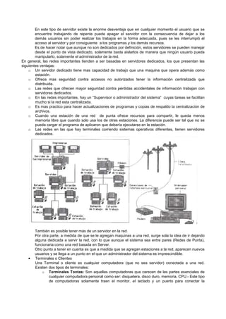 En este tipo de servidor existe la enorme desventaja que en cualquier momento el usuario que se
encuentre trabajando de repente puede apagar el servidor con la consecuencia de dejar a los
demás usuarios sin poder realizar los trabajos en la forma adecuada, pues se les interrumpió el
acceso al servidor y por consiguiente a los programas y los demás recursos.
Es de hacer notar que aunque no son dedicados por definición, estos servidores se pueden manejar
desde el punto de vista dedicado, solamente basta aislarlos de manera que ningún usuario pueda
manipularlo, solamente el administrador de la red.
En general, las redes importantes tienden a ser basadas en servidores dedicados, los que presentan las
siguientes ventajas:
o Un servidor dedicado tiene mas capacidad de trabajo que una maquina que opera además como
estación.
o Ofrece mas seguridad contra accesos no autorizados tener la información centralizada que
distribuida.
o Las redes que ofrecen mayor seguridad contra pérdidas accidentales de información trabajan con
servidores dedicados.
o En las redes importantes, hay un “Supervisor o administrador del sistema” cuyas tareas se facilitan
mucho si la red esta centralizada.
o Es mas practico para hacer actualizaciones de programas y copias de respaldo la centralización de
archivos.
o Cuando una estación de una red de punta ofrece recursos para compartir, le queda menos
memoria libre que cuando solo usa los de otras estaciones. La diferencia puede ser tal que no se
pueda cargar el programa de aplicaron que debería ejecutarse en la estación.
o Las redes en las que hay terminales corriendo sistemas operativos diferentes, tienen servidores
dedicados.
También es posible tener más de un servidor en la red.
Por otra parte, a medida de que se le agregan maquinas a una red, surge sola la idea de ir dejando
alguna dedicada a servir la red, con lo que aunque el sistema sea entre pares (Redes de Punta),
funcionaria como una red basada en Server.
Otro punto a tener en cuenta es que a medida que se agregan estaciones a la red, aparecen nuevos
usuarios y se llega a un punto en el que un administrador del sistema es imprescindible.
• Terminales o Clientes
Una Terminal o cliente es cualquier computadora (que no sea servidor) conectada a una red.
Existen dos tipos de terminales:
o Terminales Tontas: Son aquellas computadoras que carecen de las partes esenciales de
cualquier computadora personal como ser: disquetera, disco duro, memoria, CPU.- Este tipo
de computadoras solamente traen el monitor, el teclado y un puerto para conectar la
 