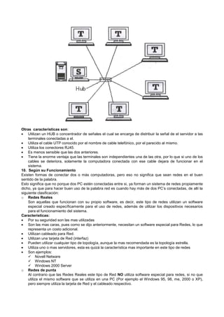 Otras características son:
• Utilizan un HUB o concentrador de señales el cual se encarga de distribuir la señal de el servidor a las
terminales conectadas a el.
• Utiliza el cable UTP conocido por el nombre de cable telefónico, por el parecido al mismo.
• Utiliza los conectores RJ45.
• Es menos sensible que las dos anteriores.
• Tiene la enorme ventaja que las terminales son independientes una de las otra, por lo que si uno de los
cables se deteriora, solamente la computadora conectada con ese cable dejara de funcionar en el
sistema.
10. Según su Funcionamiento
Existen formas de conectar dos o más computadoras, pero eso no significa que sean redes en el buen
sentido de la palabra.
Esto significa que no porque dos PC estén conectadas entre si, ya forman un sistema de redes propiamente
dicho, ya que para hacer buen uso de la palabra red es cuando hay más de dos PC’s conectadas, de allí la
siguiente clasificación:
o Redes Reales
Son aquellas que funcionan con su propio software, es decir, este tipo de redes utilizan un software
especial creado específicamente para el uso de redes, además de utilizar los dispositivos necesarios
para el funcionamiento del sistema.
Características:
• Por su seguridad son las mas utilizadas
• Son las mas caras, pues como se dijo anteriormente, necesitan un software especial para Redes, lo que
representa un costo adicional.
• Utilizan cableado para Red.
• Utilizan una tarjeta de Red (interfaz)
• Pueden utilizar cualquier tipo de topología, aunque la mas recomendada es la topología estrella.
• Utiliza uno o mas servidores, esta es quizá la característica mas importante en este tipo de redes
• Son ejemplos:
Novell Netware
Windows NT
Windows 2000 Server
o Redes de punta
Al contrario que las Redes Reales este tipo de Red NO utiliza software especial para redes, si no que
utiliza el mismo software que se utiliza en una PC (Por ejemplo el Windows 95, 98, me, 2000 o XP),
pero siempre utiliza la tarjeta de Red y el cableado respectivo.
 
