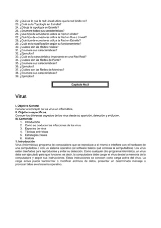 22. ¿Qué es lo que la red Lineal utiliza que la red Anillo no?
23. ¿Cuál es la Topología en Estrella?
24. ¿Dibuje la topología en Estrella?
25. ¿Enumere todas sus características?
26. ¿Qué tipo de conectores utiliza la Red en Anillo?
27. ¿Qué tipo de conectores utiliza la Red en Bus o Lineal?
28. ¿Qué tipo de conectores utiliza la Red en Estrella?
29. ¿Cuál es la clasificación según su funcionamiento?
30. ¿Cuáles son las Redes Reales?
31. ¿Enumere sus características?
32. ¿Ejemplos?
33. ¿Cuál es la característica importante en una Red Real?
34. ¿Cuáles son las Redes de Punta?
35. ¿Enumere sus características?
36. ¿Ejemplos?
37. ¿Cuáles son las Redes de Mentiras?
38. ¿Enumere sus características?
39. ¿Ejemplos?
Capítulo No.8
VirusVirusVirusVirus
I. Objetivo General
Conocer el concepto de los virus en informática.
II. Objetivos específicos.
Conocer los diferentes aspectos de los virus desde su aparición, detección y evolución.
III. Contenido
1. Introducción
2. Como se producen las infecciones de los virus
3. Especies de virus
4. Tácticas antivíricas
5. Estrategias virales
6. Historia
1. Introducción
Virus (Informática), programa de computadora que se reproduce a si mismo e interfiere con el hardware de
una computadora o con un sistema operativo (el software básico qué controla la computadora). Los virus
están diseñados para reproducirse y evitar su detección. Como cualquier otro programa informático, un virus
debe ser ejecutado para que funcione: es decir, la computadora debe cargar el virus desde la memoria de la
computadora y seguir sus instrucciones. Estas instrucciones se conocen como carga activa del virus. La
carga activa puede transformar o modificar archivos de datos, presentar un determinado mensaje o
provocar fallos en el sistema operativo.
 