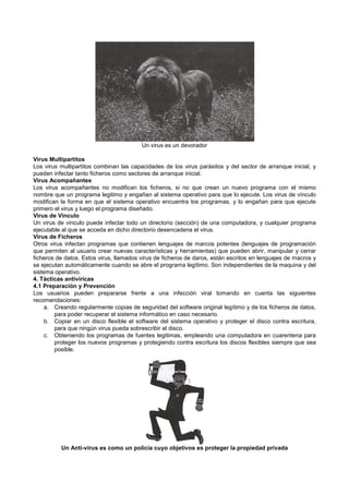 Un virus es un devorador
Virus Multipartitos
Los virus multipartitos combinan las capacidades de los virus parásitos y del sector de arranque inicial, y
pueden infectar tanto ficheros como sectores de arranque inicial.
Virus Acompañantes
Los virus acompañantes no modifican los ficheros, si no que crean un nuevo programa con el mismo
nombre que un programa legitimo y engañan al sistema operativo para que lo ejecute. Los virus de vínculo
modifican la forma en que el sistema operativo encuentra los programas, y lo engañan para que ejecute
primero el virus y luego el programa diseñado.
Virus de Vinculo
Un virus de vinculo puede infectar todo un directorio (sección) de una computadora, y cualquier programa
ejecutable al que se acceda en dicho directorio desencadena el virus.
Virus de Ficheros
Otros virus infectan programas que contienen lenguajes de marcos potentes (lenguajes de programación
que permiten al usuario crear nuevas características y herramientas) que pueden abrir, manipular y cerrar
ficheros de datos. Estos virus, llamados virus de ficheros de daros, están escritos en lenguajes de macros y
se ejecutan automáticamente cuando se abre el programa legítimo. Son independientes de la maquina y del
sistema operativo.
4. Tácticas antivíricas
4.1 Preparación y Prevención
Los usuarios pueden prepararse frente a una infección viral tomando en cuenta las siguientes
recomendaciones:
a. Creando regularmente copias de seguridad del software original legítimo y de los ficheros de datos,
para poder recuperar el sistema informático en caso necesario.
b. Copiar en un disco flexible el software del sistema operativo y proteger el disco contra escritura,
para que ningún virus pueda sobrescribir el disco.
c. Obteniendo los programas de fuentes legitimas, empleando una computadora en cuarentena para
proteger los nuevos programas y protegiendo contra escritura los discos flexibles siempre que sea
posible.
Un Anti-virus es como un policía cuyo objetivos es proteger la propiedad privada
 