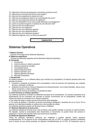18. ¿Mencione 3 formas de prepararse y prevenirse contra los virus?
19. ¿Mencione los tres tipos de antivirus que existen?
20. ¿Qué son los programas de rastreo de virus?
21. ¿Qué son los programas antivirus de comprobación de suma?
22. ¿Qué son los programas antivirus de vigilancia?
23. ¿Una vez detectado el virus como puede detenerse su propagación?
24. ¿Cómo se puede recuperar un sistema de una infección viral?
25. ¿Qué son los virus poliformicos?
26. ¿Qué son los virus sigilosos?
27. ¿Qué son los virus infectores rápidos?
28. ¿Qué son los virus infectores lentos?
29. ¿Qué son los virus infectores escasos?
30. ¿Mencione algunos virus y su fecha de aparición?
Capítulo No.9
Sistemas OperativosSistemas OperativosSistemas OperativosSistemas Operativos
I. Objetivo General
Conocer el concepto de los Sistemas Operativos
II. Objetivos específicos
Conocer los diferentes aspectos de los diferentes Sistemas Operativos
III. Contenido
1. Introducción
2. Como funciona un sistema operativo
3. Sistemas operativos actuales
4. Tecnologías futuras
5. Sistema Operativo DOS
6. Sistema Operativo Unix
7. Sistema Operativo Windows
8. Microsoft Corporation
1. Introducción
Un sistema operativo, es un software básico que controla una computadora. El sistema operativo tiene tres
grandes funciones:
a. Coordinar y manipular el hardware de la computadora, como la memoria, las impresoras, las unidades
de disco, el teclado o el Mouse.
b. Organizar los archivos en diversos dispositivos de almacenamiento, como discos flexibles, discos duros,
discos compactos o cintas magnéticas.
c. Gestionar los errores de hardware y la perdida de datos.
2. Como funciona un sistema operativo
Los sistemas operativos controlan los diferentes procesos de la computadora. Un proceso importante es la
interpretación de los comandos que permiten al usuario comunicarse con la computadora. Existen dos
formas de indicar los comandos en un sistema operativo:
a. Por medio de textos y exigen que las instrucciones sean tecleadas.
b. Por medio de gráficos, y permiten al usuario comunicarse señalando y haciendo clic en un icono. Por lo
general, los intérpretes basados en gráficos son más censillos de utilizar.
Los sistemas operativos pueden ser de tarea única o multitarea.
2.1 Sistemas Operativos de tarea única
Los sistemas operativos de tarea única, más primitivos, solo pueden manejar un proceso en cada momento.
Por ejemplo, cuando la computadora esta imprimiendo un documento, no puede iniciar otro proceso ni
responder a nuevas instrucciones hasta que se termine la impresión.
2.2 Sistemas Operativos Multitarea
Todos los sistemas operativos modernos son multitarea y pueden ejecutar Varios procesos
simultáneamente. En la mayoría de las computadoras solo hay un CPU; un sistema operativo multitareas
crea la ilusión de que barios procesos se ejecutan simultáneamente en el CPU. El mecanismo que se
 