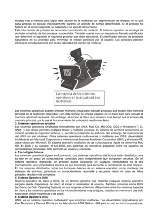 emplea mas a menudo para lograr esta alusión es la multitarea por segmentación de tiempos, en la que
cada proceso se ejecuta individualmente durante un periodo de tiempo determinado. Si el proceso no
finaliza en el tiempo asignado, se suspende y se ejecuta otro proceso.
Este intercambio de proceso se denomina conmutación de contexto. El sistema operativo se encarga de
controlar el estado de los procesos suspendidos. También cuenta con un mecanismo llamado planificador
que determina el siguiente el siguiente proceso que debe ejecutarse. El planificador ejecuta los procesos
basándose en su prioridad para minimizar el retrazo percibido por el usuario. Los procesos parecen
efectuarse simultáneamente por la alta velocidad del cambio de contexto.
Los sistemas operativos pueden emplear memoria virtual para ejecutar procesos que exigen más memoria
principal de la realmente disponible. Con esta técnica se emplea espacio en el disco duro para simular la
memoria adicional necesaria. Sin embargo, el acceso al disco duro requiere mas tiempo que el acceso ala
memoria principal, por lo que el funcionamiento del ordenador resulta mas lento.
3. Sistemas operativos actuales
Los sistemas operativos empleados normalmente son UNIX, Mac OS, MS-DOS, OS/2 y Windows-NT. EL
UNIX y sus clones permiten múltiples tareas y múltiples usuarios. Su sistema de archivos proporciona un
método censillo de organizar archivos y permite la protección de archivos. Sin embargo, las instrucciones
del UNIX no son intuitivas. Otros sistemas operativos multiusuarios y multitarea son OS/2, desarrollado
inicialmente por Microsoft Corporation e Internacional Bussines Machines Corporation (IBM), y Windows-NT,
desarrollado por Microsoft. El sistema operativo multitarea de las computadoras Apple se denomina Mac
OS. El DOS y su sucesor, el MS-DOS, son sistemas de operativos populares entre los usuarios de
computadoras personales. Solo permiten un usuario y una tarea.
4. Tecnologías futuras
Los sistemas operativos siguen evolucionando. Los sistemas operativos distribuidos están diseñados para
su uso en un grupo de computadoras conectado pero independiente que comparten recursos. En un
sistema operativo distribuido, un proceso puede ejecutarse en cualquier computadora de la red
(normalmente, una computadora inactiva en ese momento) para aumentar el rendimiento de este proceso.
En los sistemas distribuidos, todas las funciones básicas de un sistema operativo, como mantener los
sistemas de archivos, garantizar un comportamiento razonable y recuperar datos en caso de fallos
parciales, resultan más complejas.
5. Sistema Operativo DOS
Sistema operativo de disco o DOS, es un termino genérico que describe cualquier sistema operativo
cargado desde dispositivos de disco al iniciar o reinicializar el sistema. También conocido como DOS
(acrónimo de Disk Operating System), en sus orígenes el termino diferenciaba entre los sistemas basados
en disco y los sistemas operativos de los microordenadores mas antiguos, basados en memoria o que solo
soportaban cintas magnéticas o de papel.
6. Sistema Operativo Unix
UNIX, es un sistema operativo multiusuario que incorpora multitarea. Fue desarrollado originalmente por
Ken Thompson y Dennos Ritchie en los laboratorios AT&T Bell en 1969 para su uso en mini computadoras.
 