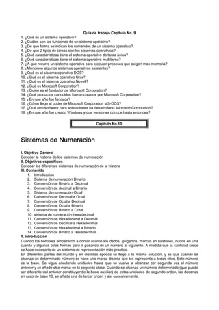 Guía de trabajo Capítulo No. 9
1. ¿Qué es un sistema operativo?
2. ¿Cuáles son las funciones de un sistema operativo?
3. ¿De que forma se indican los comandos de un sistema operativo?
4. ¿De que 2 tipos de tareas son los sistemas operativos?
5. ¿Qué características tiene el sistema operativo de tarea única?
6. ¿Qué características tiene el sistema operativo multitarea?
7. ¿A que recurre un sistema operativo para ejecutar procesos que exigen mas memoria?
8. ¿Mencione algunos sistemas operativos existentes?
9. ¿Qué es el sistema operativo DOS?
10. ¿Qué es el sistema operativo Unix?
11. ¿Qué es el sistema operativo Novell?
12. ¿Qué es Microsoft Corporation?
13. ¿Quién es el fundador de Microsoft Corporation?
14. ¿Qué productos conocidos fueron creados por Microsoft Corporation?
15. ¿En que año fue fundada?
16. ¿Cómo llego al poder de Microsoft Corporation MS-DOS?
17. ¿Qué otro software para aplicaciones ha desarrollado Microsoft Corporation?
18. ¿En que año fue creado Windows y que versiones conoce hasta entonces?
Capítulo No.10
Sistemas de NumeraciónSistemas de NumeraciónSistemas de NumeraciónSistemas de Numeración
I. Objetivo General
Conocer la historia de los sistemas de numeración
II. Objetivos específicos
Conocer los diferentes sistemas de numeración de la historia
III. Contenido
1. Introducción
2. Sistema de numeración Binario
3. Conversión de Binario a Decimal
4. Conversión de decimal a Binario
5. Sistema de numeración Octal
6. Conversión de Decimal a Octal
7. Conversión de Octal a Decimal
8. Conversión de Octal a Binario
9. Conversión de Binario a Octal
10. sistema de numeración hexadecimal
11. Conversión de Hexadecimal a Decimal
12. Conversión de Decimal a Hexadecimal
13. Conversión de Hexadecimal a Binario
14. Conversión de Binario a Hexadecimal
1. Introducción
Cuando los hombres empezaron a contar usaron los dedos, guigarros, marcas en bastones, nudos en una
cuerda y algunas otras formas para ir pasando de un número al siguiente. A medida que la cantidad crece
se hace necesaria de un sistema de representación más practico.
En diferentes partes del mundo y en distintas épocas se llego a la misma solución, y es que cuando se
alcanza un determinado número se hace una marca distinta que los representa a todos ellos. Este número
es la base. Se sigue añadiendo unidades hasta que se vuelve a alcanzar por segunda vez el número
anterior y se añade otra marca en la segunda clase. Cuando se alcanza un número determinado (que puede
ser diferente del anterior constituyendo la base auxiliar) de estas unidades de segundo orden, las decenas
en caso de base 10, se añade una de tercer orden y así sucesivamente.
 
