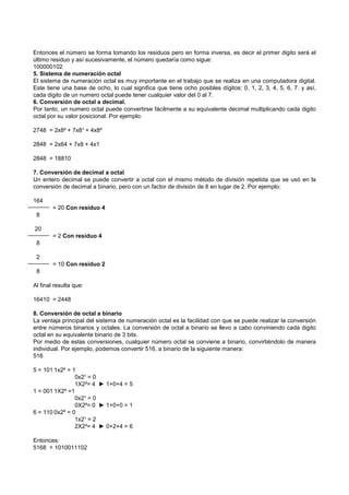 Entonces el número se forma tomando los residuos pero en forma inversa, es decir el primer digito será el
último residuo y así sucesivamente, el número quedaría como sigue:
100000102
5. Sistema de numeración octal
El sistema de numeración octal es muy importante en el trabajo que se realiza en una computadora digital.
Este tiene una base de ocho, lo cual significa que tiene ocho posibles dígitos: 0, 1, 2, 3, 4, 5, 6, 7. y así,
cada digito de un numero octal puede tener cualquier valor del 0 al 7.
6. Conversión de octal a decimal.
Por tanto, un numero octal puede convertirse fácilmente a su equivalente decimal multiplicando cada digito
octal por su valor posicional. Por ejemplo:
2748 = 2x8² + 7x8¹ + 4x8º
2848 = 2x64 + 7x8 + 4x1
2848 = 18810
7. Conversión de decimal a octal
Un entero decimal se puede convertir a octal con el mismo método de división repetida que se usó en la
conversión de decimal a binario, pero con un factor de división de 8 en lugar de 2. Por ejemplo:
164
= 20 Con residuo 4
8
20
= 2 Con residuo 4
8
2
= 10 Con residuo 2
8
Al final resulta que:
16410 = 2448
8. Conversión de octal a binario
La ventaja principal del sistema de numeración octal es la facilidad con que se puede realizar la conversión
entre números binarios y octales. La conversión de octal a binario se llevo a cabo conviniendo cada digito
octal en su equivalente binario de 3 bits.
Por medio de estas conversiones, cualquier número octal se conviene a binario, convirtiéndolo de manera
individual. Por ejemplo, podemos convertir 516, a binario de la siguiente manera:
516
5 = 101 1x2º = 1
0x2¹ = 0
1X2²= 4 ► 1+0+4 = 5
1 = 001 1X2º =1
0x2¹ = 0
0X2²= 0 ► 1+0+0 = 1
6 = 110 0x2º = 0
1x2¹ = 2
2X2²= 4 ► 0+2+4 = 6
Entonces:
5168 = 1010011102
 