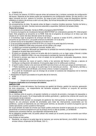 • CONFIG.SYS.
Es un fichero de sistema. El DOS lo ejecuta antes del autoexec.bat y contiene comandos de configuración
del equipo. Depende de las tareas puede que necesitemos una configuración distinta. Sin ese archivo o sin
algún comando de él el sistema no funciona. Se carga el país (country), carga los dispositivos (device),
establece el máximo de archivos a abrir a la vez (files), las formas temporales de memoria (buffers), etc.
• AUTOEXEC.BAT
De procesamientos de lotes. Se ejecuta antes de llegar a nosotros inicializa opciones. Cambio de fecha y
día, inicialización del ratón. Cambia memoria extendida a expandida. Definición de teclado (Kieb).
Pasos del arranque
1. Encenderemos el ordenador. Se lee la ROM y el programa BOOTSTRAP.
2. funciona el programa de inicialización llamado BOOTSTRAP (en ordenadores grandes IPL initial program
load). Este programa se encuentra en la ROM. Este lee el programa de arranque en el disco que esta
situado en el 1 sector del disco llamado sector de arranque.
3. el bootstrap coge el programa de arranque del disco, lo ejecuta si existe IO.SYS y DOS.SYS. Si los
encuentra es que tiene S.O. y se puede arrancar el ordenador. Si no da error.
4. primero busca en la disquetera y después en el disco duro.
5. si los encuentra transfiere el control al IO.SYs y lo carga en la parte baja de la memoria.
6. El IO.SYS (IBMBIOS.COM) esta compuesto de dos partes y las carga:
• -La BIOS que controla los periféricos (consola, teclado, etc.).
• -El SYSINIT creado por Microsoft que determina la cantidad de memoria contigua que tiene el sistema.
Cargado en la parte baja de la memoria.
1. El sysinit se reinstala así mismo en la parte alta de la memoria y en su lugar carga e Kernel o núcleo
(DOS.SYS o IBMDOS.COM). A la ves comprueba la cantidad de memoria del sistema.
2. El Kernel lo primero que hace es mirar el estado de los periféricos. comprueba disqueteras, discos
duros, inicializa tablas.
3. Después interviene de nuevo el sysinit y llama a los servicios del Kernel o Dos.sys y ejecuta el
Config.sys (configuración del sistema). Si encuentra algún error lo notifica pero continua.
4. el sysinit vuelve a llamar a los servicios del DOS (servicios Exec) y le dice que cargue el command.com.
• 1° Parte residente que se carga en la parte baja d e la memoria por encima del Kernel y del Bios y
gestiona las ordenes del ctrl+Break y los errores críticos (“unidad ni preparada”, etc.)
• 2° La parte de inicialización que se encarga de pr ocesar el autoexec.bat desaparece de la memoria
después de ejecutarse.
1. Desaparece el Sysinit que estaba en la parte alta de la memoria.
• ROM
• RAM
o Estado de la memoria al final de la carga del S.O.
Programa implicados en el arranque del sistema
IBMDOS.COM.
Es el Kernel o núcleo del sistema. Sus funciones son gestión de ficheros, gestión de memoria, generación
de otros programas,… es independiente del hardware empleado. Contiene un conjunto de servicios
(funciones del sistema).
COMMAND.COM.
Es un interfase entre el usuario y el aparato mediante un conjunto de prompts y mensajes de respuestas a
los comandos del usuario. Es el responsable del análisis gramatical y gestiona las ordenes del usuario (es
el procesador de las ordenes).
El COMMAND.COM también es encargado de gestionar las interrupciones; el sistema de interrupciones
dispone de una jerarquía sencilla de prioridades para tratar las interrupciones ocasionadas por los
periféricos, cuando el tratamiento de una interrupción termina, se devuelve el control al programa que se
estaba ejecutando cuando sucedió la interrupción.
Se ocupa también de tratar los errores que hayan podido producirse durante la ejecución de un programa,
devolviendo el control al programa en que se produjo el error si ello es posible, y si al MSDOS
Gestiona los comandos internos, que dependen directamente de él.
No es obligatorio emplear este, se puede colocar otro creado por el usuario (aunque se tendría que indicar
en el CONFIG.SYS.)
Esta dividido en tres partes:
• Residente: se carga en la parte baja de la memoria, por encima del Kernel y de la BIOS. Controla los
errores críticos, el ejemplo de Ctrl+Break, Ctrl+ C,..
 