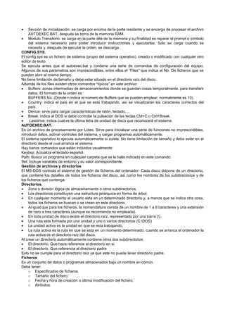 • Sección de inicialización: se carga por encima de la parte residente y se encarga de procesar el archivo
AUTOEXEC.BAT, después se borra de la memoria RAM.
• Modulo Transitorio: se carga en la parte alta de la memoria y su finalidad es reparar el prompt o símbolo
del sistema necesario para poder introducir instrucciones y ejecutarlas. Solo se carga cuando se
necesita y, después de ejecutar la orden, se descarga.
CONFIG.SYS.
El config.sys es un fichero de sistema (propio del sistema operativo), creado o modificado con cualquier otro
editor de texto.
Se ejecuta antes que el autoexec.bat y contiene una serie de comandos de configuración del equipo.
Algunos de sus parámetros son imprescindibles, entre ellos el “Files” que indica el No. De ficheros que se
pueden abrir al mismo tiempo.
No tiene limitación de tamaño y debe estar situado en el directorio raíz del disco.
Además de los files existen otros comandos “típicos” en este archivo:
• Buffers: zonas intermedias de almacenamientos donde se guardan cosas temporalmente, para transferir
datos. El formato de la orden es:
BUFFERS No. (Donde n indica el número de Buffers que se pueden emplear, normalmente es 10).
• Country: indica el país en el que se esta trabajando, así se visualizaran los caracteres correctos del
país.
• Device: sirve para cargar características de ratón, teclado,…
• Break: indica al DOS si debe controlar la pulsación de las teclas Ctrl+C o Ctrl+Break.
• Lastdrive: indica cual es la última letra de unidad de disco que reconocerá el sistema.
AUTOEXEC.BAT.
Es un archivo de procesamiento por Lotes. Sirve para inicializar una serie de funciones no imprescindibles,
introducir datos, activar controles del sistema, y cargar programas automáticamente.
El sistema operativo lo ejecuta automáticamente si existe. No tiene limitación de tamaño y debe estar en el
directorio desde el cual arranca el sistema.
Hay barios comandos que están incluidos usualmente:
Keybsp: Actualiza el teclado español.
Path: Busca un programa en cualquier carpeta que se le halla indicado en este comando.
Set: Incluye variables de entorno y su valor correspondiente.
Gestión de archivos y directorios
El MS-DOS controla el sistema de gestión de ficheros del ordenador. Cada disco dispone de un directorio,
que contiene los detalles de todos los ficheros del disco, así como los nombres de los subdirectorios y de
los ficheros que contenga.
Directorios.
• Zona o división lógica de almacenamiento o otros subdirectorios.
• Los directorios constituyen una estructura jerárquica en forma de árbol.
• En cualquier momento el usuario esta en un determinado directorio y, a menos que se indica otra cosa,
todos los ficheros se buscan o se crean en este directorio.
• Al igual que para los ficheros, la nomenclatura consta de un nombre de 1 a 8 caracteres y una extensión
de cero a tres caracteres (aunque se recomienda no emplearla).
• En toda unidad de disco existe el directorio raíz, representado por una barra ().
• Una ruta esta formada por una unidad y uno o varios directorios (C:DOS)
• La unidad activa es la unidad en que se esta trabajando.
• La ruta activa es la ruta en que se esta en un momento determinado, cuando se arranca el ordenador la
ruta activa es el directorio raíz del disco.
Al crear un directorio automáticamente contiene otros dos subdirectorios:
• El directorio. Que hace referencia al directorio en si.
• El directorio. Que referencia al directorio padre
Esto no se cumple para el directorio raíz ya que este no puede tener directorio padre.
Ficheros
Es un conjunto de datos o programas almacenados bajo un nombre en común.
Debe tener:
o Especificados de ficheros.
o Tamaño del fichero.
o Fecha y hora de creación o última modificación del fichero.
o Atributos.
 