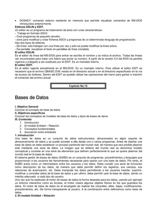 • DOSKEY: comando externo residente en memoria que permite visualizar comandos de MS-DOS
introducidos anteriormente.
Editores EDLIN y EDIT.
Un editor es un programa de tratamiento de texto con unas características:
- Trabaja en formato ASCII.
- Crea programas de pequeño tamaño.
- sirve para modificar y crear ficheros ASCII y programas de un determinado lenguaje de programación.
Hay dos tipos de editores:
- De línea: solo trabajan con una línea por vez y solo se puede modificar la línea activa.
- De pantalla: visualizan el texto en pantallas de línea completa.
El editor EDLIN.
Es el editor de línea del MS-DOS para entrar se escribe el nombre y se indica el archivo. Todas las líneas
van enumeradas para tratar una habrá que poner su numero. A partir de la versión 5.0 del DOS ha perdido
vigencia y a llegado a ser sustituido por el EDIT. Es un mandato interno.
El editor EDIT.
Es el editor vigente actualmente en el MS-DOS. Es un mandato interno. Para utilizar el editor EDIT es
necesario que el archivo QBASIC.EXE resida en el directorio actual o en el directorio especificado en la vía
de acceso de órdenes. Dentro del EDIT es posible utilizar las operaciones del menú para garbar e imprimir
el contenido del archivo actual.
Capítulo No.12
Bases de DatosBases de DatosBases de DatosBases de Datos
I. Objetivo General
Conocer el concepto de base de datos
II. Objetivos específicos
Conocer los conceptos de modelos de base de datos y tipos de bases de daros
III. Contenido
1. Introducción
2. El modelo Entidad – Relación
3. Conceptos fundamentales
4. Asociación entre entidades
1. Introducción
Una base de datos es un conjunto de datos estructurados, almacenados en algún soporte de
almacenamiento de datos y se puede acceder a ella desde uno o varios programas. Antes de diseñar una
base de datos se debe establecer un proceso partiendo del mundo real, de manera que sea posible plasmar
este mediante una serie de datos. La imagen que se obtiene del mundo real se denomina modelo
conceptual y consiste en una serie de elementos que definen perfectamente lo que se quiere plasmar del
mundo real en la base de datos.
El sistema gestor de bases de datos (SGBD) es un conjunto de programas, procedimientos y lenguajes que
proporcionan a los usuarios las herramientas necesarias para operar con una base de datos. Por tanto, el
SGBD actúa como un intermediario entre los usuarios y los datos. Debe cumplir una serie de funciones
como descripción de los datos, de manera que debe permitir definir los registros, sus campos, sus
relaciones de autorización, etc. Debe manipular los datos permitiendo a los usuarios insertar, suprimir,
modificar y consultar datos de la base de datos y por ultimo, debe permitir usar la base de datos, dando un
interfaz adecuado a cada tipo de usuario.
Una vez que ha explicado al motor de bases de datos la forma deseada para los datos, usando por ejemplo
un entorno interactivo como es Access, el motor creara algunos objetos físicos en los que guardara los
datos. El motor de base de datos es el encargado de realizar las consultas, altas, bajas, modificaciones,
procedimientos, etc. De forma transparente al usuario. A la combinación entre referiremos como base de
datos.
2. El modelo Entidad – Relación
 