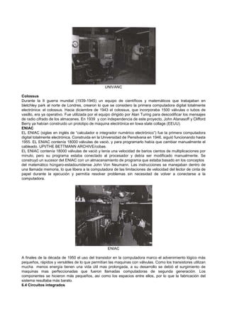 UNIVANC
Colossus
Durante la II guerra mundial (1939-1945) un equipo de científicos y matemáticos que trabajaban en
bletchley park al norte de Londres, crearon lo que se considero la primera computadora digital totalmente
electrónica: el colossus. Hacia diciembre de 1943 el colossus, que incorporaba 1500 válvulas o tubos de
vasillo, era ya operativo. Fue utilizada por el equipo dirigido por Alan Turing para descodificar los mensajes
de radio cifrado de los almacenes. En 1939 y con independencia de este proyecto, John Atanasoff y Clifford
Berry ya habían construido un prototipo de maquina electrónica en lowa state collage (EEUU).
ENIAC
EL ENIAC (siglas en inglés de “calculador e integrador numérico electrónico”) fue la primera computadora
digital totalmente electrónica. Construida en la Universidad de Pensilvana en 1946, siguió funcionando hasta
1955. EL ENIAC contenía 18000 válvulas de vació, y para programarlo había que cambiar manualmente el
cableado. UPI/THE BETTMANN ARCHIVE/cobas.
EL ENIAC contenía 18000 válvulas de vació y tenia una velocidad de barios cientos de multiplicaciones por
minuto, pero su programa estaba conectado al procesador y debía ser modificado manualmente. Se
construyó un sucesor del ENIAC con un almacenamiento de programa que estaba basado en los conceptos
del matemático húngaro-estadounidense John Von Neumann. Las instrucciones se manejaban dentro de
una llamada memoria, lo que libera a la computadora de las limitaciones de velocidad del lector de cinta de
papel durante la ejecución y permitía resolver problemas sin necesidad de volver a conectarse a la
computadora.
ENIAC
A finales de la década de 1950 el uso del transistor en la computadora marco el advenimiento lógico más
pequeños, rápidos y versátiles de lo que permitían las maquinas con válvulas. Como los transistores utilizan
mucha menos energía tienen una vida útil mas prolongada, a su desarrollo se debió el surgimiento de
maquinas mas perfeccionadas que fueron llamadas computadoras de segunda generación. Los
componentes se hicieron más pequeños, así como los espacios entre ellos, por lo que la fabricación del
sistema resultaba más barato.
6.4 Circuitos integrados
 