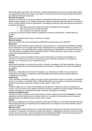 de las otras partes del archivo. De este modo, al quedar fragmentados los archivos, el equipo debe realizar
una búsqueda en el disco duro cada vez que abra un archivo para encontrar todas las partes del mismo, lo
que ralentiza el tiempo de respuesta.
Dirección de Internet
Dirección en Internet de un recurso que utilizan los exploradores Web para buscarlo. Las direcciones de
Internet suelen empezar con un nombre de protocolo, seguido del nombre de la organización que mantiene
el sitio; el sufijo identifica el tipo de organización. Por ejemplo, la dirección http://www.yale.edu/ proporciona
la siguiente información:
• http: este servidor Web utiliza el Protocolo de transferencia de hipertexto.
• www: este sitio está en World Wide Web.
• edu: se trata de una institución docente.
La dirección de Internet se llama también Localizador de recursos universal (URL, Uniform Resource
Locator).
Disco
Dispositivo de almacenamiento que se conecta a un equipo.
Disco de sistema
Disco que contiene los archivos del sistema de MS-DOS necesarios para iniciar MS-DOS.
Disco duro
Dispositivo, también llamado unidad de disco duro, que contiene uno o varios discos no flexibles revestidos
de un material en el que se pueden grabar datos magnéticamente con cabezales de lectura y escritura. El
disco duro está en una caja sellada que lo protege y permite que el cabezal flote a una distancia de entre 10
y 25 millonésimas de pulgada sobre la superficie del disco. Permite almacenar y tener acceso a los datos
mucho más rápidamente que en un disquete.
Formato
Estructura de un archivo que define la forma en que se almacena y se presenta en la pantalla o al
imprimirse. El formato de un archivo normalmente se indica mediante su extensión. Por ejemplo, la
extensión .txt a continuación de un nombre de archivo
Fuente
Diseño gráfico aplicado a un conjunto de números, símbolos y caracteres. Una fuente describe un tipo de
letra determinado junto con otras características como el tamaño, el espaciado y el número de caracteres
por pulgada.
Habilitar
Hacer que un dispositivo sea funcional. Por ejemplo, si un dispositivo se habilita en sus opciones de
configuración de hardware, el dispositivo estará disponible para utilizarlo cuando el equipo utilice esa
configuración de hardware.
hipervínculo
Texto coloreado y subrayado, o gráfico en el que se hace clic para tener acceso a un archivo, una ubicación
dentro de un archivo o una página HTML del World Wide Web o de una intranet. Los hipervínculos también
permiten tener acceso a grupos de noticias y a sitios Gopher, Telnet y FTP.
Icono
Pequeña imagen que se muestra en la pantalla para representar un objeto que puede ser tratado por el
usuario. Los iconos sirven como códigos mnemónicos visuales y permiten al usuario controlar determinadas
acciones del equipo sin necesidad de recordar comandos o escribirlos en el teclado.
Impresora predeterminada
Impresora a la que un equipo envía los documentos cuando se selecciona el comando Imprimir sin haber
especificado antes la impresora que se desea utilizar con un programa. Sólo puede tener una impresora
predeterminada, que debería ser la que utilice más a menudo.
Intranet
Red de una organización que utiliza tecnologías y protocolos de Internet, pero que sólo está disponible para
determinadas personas, por ejemplo para los empleados de una compañía. Una intranet también recibe el
nombre de red privada.
Memoria virtual
Almacenamiento temporal utilizado por un equipo para ejecutar programas que necesitan más memoria de
la existente. Por ejemplo, los programas podrían tener acceso a 4 gigabytes de memoria virtual en la unidad
de disco duro de un equipo, aunque éste sólo tenga 32 megabytes de RAM. Los datos de programa que no
quepan en la memoria del equipo se guardarán en archivos de paginación.
 
