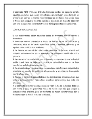 13


El acomodo PEPS (Primeras Entradas Primeras Salidas) es bastante simple:
aquellos productos que entran en bodega en primer lugar, serán también los
primeros en salir de la misma, recorriéndose los productos más viejos hacia
el frente del anaquel y los más nuevos se quedarán en la parte posterior.
Con esto aseguramos aún más la frescura de los productos que vendemos.

CONTROL DE CADUCIDADES

1. Las caducidades deben revisarse desde el momento que se reciba la
mercancía.
2. Consultar con el proveedor el modo de leer su fecha de fabricación y
caducidad, esto es en casos específicos como la cerveza, refresco, y de
algunos otros productos si es el caso.
3. Se llevara un control de caducidades mediante un formato el cual será
revisado semanalmente por el encargado de almacén y verificado por la
gerencia.
4. La mercancía con caducidad más próxima es la primera a la que se le dará
salida y será dada de baja en el control de caducidades una vez se haya
transferido a algún departamento.
5. No se recibirá por ningún motivo mercancía de baja fecha de caducidad se
levantara un reporte de incidencia al proveedor y se avisará a la gerencia,
chef ó jefe de piso.
6. Revisar el control de caducidades de las demás áreas, presionando en que
se lleve semanalmente y haciéndoles selectivos para verificar que todo esté
en orden.
7. El acomodo de la mercancía perecedera y con fecha de caducidad debe ser
con forme a esta, los productos más a la mano serán los que tengan la
caducidad más próxima, para el momento de hacer transferencias dar la
mercancía con la menor fecha de caducidad.
 