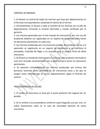 14


CONTROL DE MERMAS

1. Se llevará un control de todas las mermas que haya por departamento en
el formato correspondiente, anotando el motivo de la merma.
2. Semanalmente se llevara a cabo la revisión de las mermas con el jefe de
departamento, firmando la revisión (formato) y siendo verificada por la
gerencia.
3. Las mermas generadas por el mal manejo de mercancía o por mal uso de
productos deberán ser registradas en un reporte de incidencias para tomar
las decisiones pertinentes en cada caso.
4. Las mermas producidas por circunstancias propias del producto ajenas a la
operación se registrarán en un reporte de incidencias y se notificará al
proveedor, tratando de llegar a un acuerdo para el cambio físico de dicha
mercancía.
5. Se llevará un listado de mermas con el costo de cada producto mermado el
cual será revisado semanalmente con la gerencia para tomar las decisiones
pertinentes.
6. Se atacarán inmediatamente las mermas producidas por errores del
personal, teniendo como prioridad las de mercancías caras y las que se
tengan como reincidencias en varios departamentos según el formato de
control.



PROCEDIMIENTOS DE RECIBO

1. El recibo de mercancía se hará por la parte posterior del negocio de ser
posible.

2. Se le recibirá a los proveedores conforme vayan llegando uno por uno, no
habrá favoritismos salvo en el caso de necesidad extrema de cierta
mercancía.
 