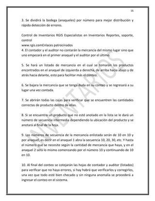 16


3. Se dividirá la bodega (anaqueles) por número para mejor distribución y
rápida detección de errores.

Control de Inventarios RGIS Especialistas en Inventarios Reportes, soporte,
control
www.rgis.comEnlaces patrocinados
4. El contador y el auditor no contarán la mercancía del mismo lugar sino que
uno empezará en el primer anaquel y el auditor por el último.

5. Se hará un listado de mercancía en el cual se tomarán los productos
encontrados en el anaquel de izquierda a derecha, de arriba hacia abajo y de
atrás hacia delante, esto para facilitar más el conteo.

6. Se bajara la mercancía que se tenga duda en su conteo y se regresará a su
lugar una vez contada.

7. Se abrirán todas las cajas para verificar que se encuentren las cantidades
correctas de producto dentro de ellas.

8. Si se encuentra un producto que no esté anotado en la lista se le dará un
número de secuencia intermedia dependiendo la ubicación del producto y se
anotará al final de la hoja.

9. Los números de secuencia de la mercancía enlistada serán de 10 en 10 y
por anaquel, es decir en el anaquel 1 abra la secuencia 10, 20, 30, etc. Y hasta
el número que se necesite según la cantidad de mercancía que haya, y en el
anaquel 2 será lo mismo comenzando por el número 10 y continuando de 10
en 10.

10. Al final del conteo se cotejarán las hojas de contador y auditor (listados)
para verificar que no haya errores, si hay habrá que verificarlos y corregirlos,
una vez que todo esté bien checado y sin ninguna anomalía se procederá a
ingresar el conteo en el sistema.
 