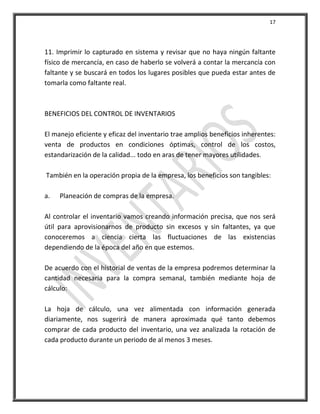 17




11. Imprimir lo capturado en sistema y revisar que no haya ningún faltante
físico de mercancía, en caso de haberlo se volverá a contar la mercancía con
faltante y se buscará en todos los lugares posibles que pueda estar antes de
tomarla como faltante real.



BENEFICIOS DEL CONTROL DE INVENTARIOS

El manejo eficiente y eficaz del inventario trae amplios beneficios inherentes:
venta de productos en condiciones óptimas, control de los costos,
estandarización de la calidad... todo en aras de tener mayores utilidades.

También en la operación propia de la empresa, los beneficios son tangibles:

a.   Planeación de compras de la empresa.

Al controlar el inventario vamos creando información precisa, que nos será
útil para aprovisionarnos de producto sin excesos y sin faltantes, ya que
conoceremos a ciencia cierta las fluctuaciones de las existencias
dependiendo de la época del año en que estemos.

De acuerdo con el historial de ventas de la empresa podremos determinar la
cantidad necesaria para la compra semanal, también mediante hoja de
cálculo:

La hoja de cálculo, una vez alimentada con información generada
diariamente, nos sugerirá de manera aproximada qué tanto debemos
comprar de cada producto del inventario, una vez analizada la rotación de
cada producto durante un periodo de al menos 3 meses.
 