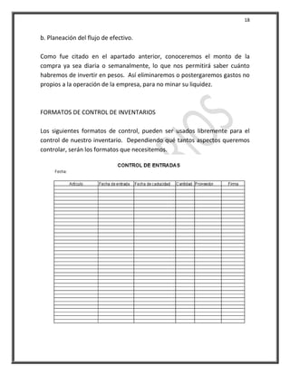 18


b. Planeación del flujo de efectivo.

Como fue citado en el apartado anterior, conoceremos el monto de la
compra ya sea diaria o semanalmente, lo que nos permitirá saber cuánto
habremos de invertir en pesos. Así eliminaremos o postergaremos gastos no
propios a la operación de la empresa, para no minar su liquidez.



FORMATOS DE CONTROL DE INVENTARIOS

Los siguientes formatos de control, pueden ser usados libremente para el
control de nuestro inventario. Dependiendo qué tantos aspectos queremos
controlar, serán los formatos que necesitemos.
 