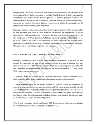 2


El objetivo de contar con registros de inventario no es simplemente hacerlo porque las
empresas grandes lo hacen, o porque el contador lo pide (cuando lo pide) o porque los
necesitamos para armar nuestro balance general. El objetivo principal es contar con
información suficiente y útil para: minimizar costos de producción, aumentar la liquidez,
mantener un nivel de inventario óptimo y comenzar a utilizar la tecnología con la
consecuente disminución de gastos operativos.

Los programas de cómputo son excelentes, sin embargo, el que estén bien estructurados
no nos garantiza que vayan a cubrir nuestras necesidades de información, si no los
alimentamos con información real y constante. Otro inconveniente que presentan es su
alto costo y, en MÚLTIPLES ocasiones, la falta de soporte técnico de parte del proveedor.
En otras palabras, es como si nos vendieran un avión y el piloto nos lo prestaran o
alquilaran no cuando lo necesitamos, sino el día que pueden, si es que pueden o quieren.
Claro, esto no en todos los casos, pero sí en la mayoría.



PASOS PARA ESTABLECER EL CONTROL DE INVENTARIOS

El sistema sugerido para el control de inventario es el llamado ABC. El sistema ABC del
control de inventarios se basa en el supuesto de que tenemos productos "A", que
componen al menos el 70% del valor total en dinero de la materia prima, productos "B"
que componen aproximadamente 20% del valor de nuestro inventario y "C" que son el
10% restante, aproximadamente.

1. Anterior a cualquier clasificación, es recomendable llevar a cabo un inventario físico
total, junto con la lista de precios de los productos que componen el inventario.

2. Posteriormente, resultará de mucha utilidad el "unitizar" todos los productos de
nuestro almacén, es decir, si por ejemplo utilizamos frijol, no sería recomendable surtirlo
a cocina proporcionándole el costal completo, sino previamente debería ser porcionado y
embolsado en paquetes. Digamos que cada carga de la olla express puede recibir y hacer
dos kilos de frijol, de modo que cada unidad sería igual a cada bolsa de dos kilos, en lugar
de cuantificarla por saco o simplemente por kilo.

3. Se llevaría entonces a cabo la clasificación ABC. Como ejemplo podemos tener el caso
de una coctelería, que tendría la siguiente composición [1]:
 