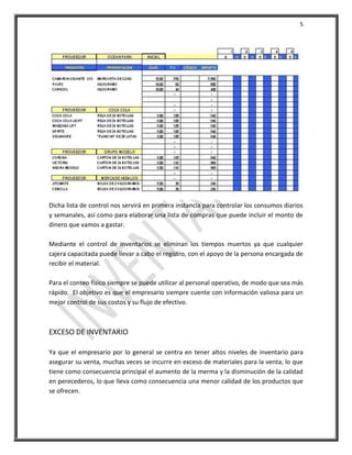 5




Dicha lista de control nos servirá en primera instancia para controlar los consumos diarios
y semanales, así como para elaborar una lista de compras que puede incluir el monto de
dinero que vamos a gastar.

Mediante el control de inventarios se eliminan los tiempos muertos ya que cualquier
cajera capacitada puede llevar a cabo el registro, con el apoyo de la persona encargada de
recibir el material.

Para el conteo físico siempre se puede utilizar al personal operativo, de modo que sea más
rápido. El objetivo es que el empresario siempre cuente con información valiosa para un
mejor control de sus costos y su flujo de efectivo.



EXCESO DE INVENTARIO

Ya que el empresario por lo general se centra en tener altos niveles de inventario para
asegurar su venta, muchas veces se incurre en exceso de materiales para la venta, lo que
tiene como consecuencia principal el aumento de la merma y la disminución de la calidad
en perecederos, lo que lleva como consecuencia una menor calidad de los productos que
se ofrecen.
 